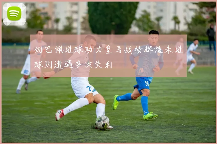 姆巴佩进球助力皇马战绩辉煌未进球则遭遇多次失利