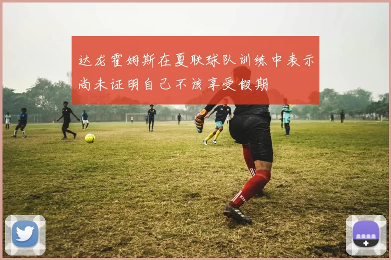 达龙霍姆斯在夏联球队训练中表示尚未证明自己不该享受假期