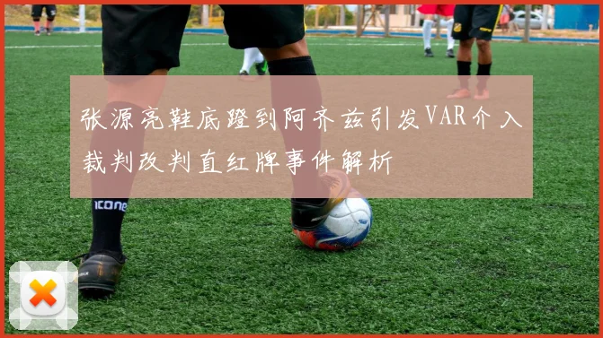 张源亮鞋底蹬到阿齐兹引发VAR介入裁判改判直红牌事件解析