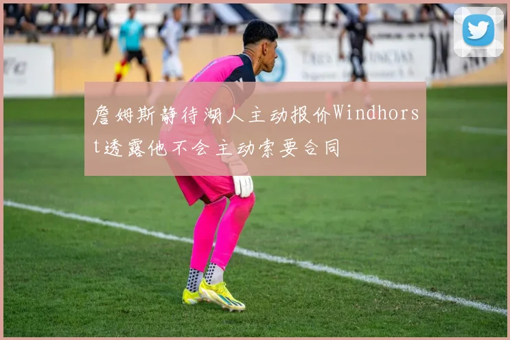 詹姆斯静待湖人主动报价Windhorst透露他不会主动索要合同