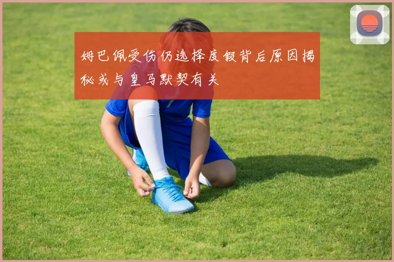 姆巴佩受伤仍选择度假背后原因揭秘或与皇马默契有关