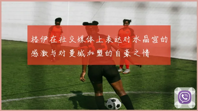 格伊在社交媒体上表达对水晶宫的感激与对曼城加盟的自豪之情