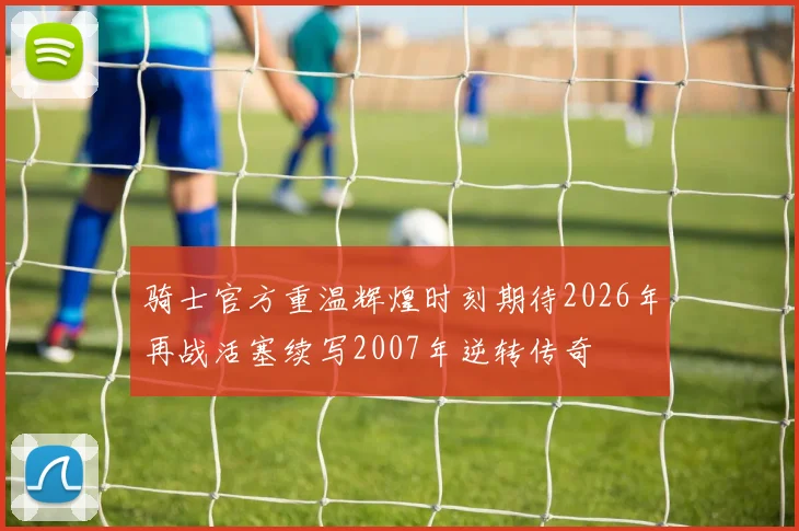 骑士官方重温辉煌时刻期待2026年再战活塞续写2007年逆转传奇