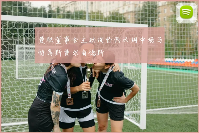 曼联董事会主动询价西汉姆中场马特乌斯费尔南德斯