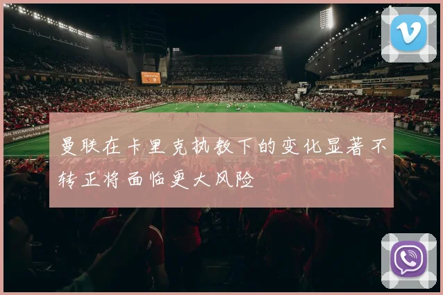 曼联在卡里克执教下的变化显著不转正将面临更大风险