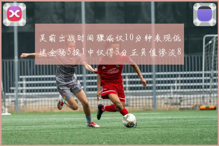 吴前出战时间骤减仅10分钟表现低迷全场5投1中仅得3分正负值惨淡8