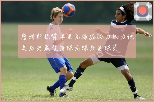 詹姆斯称赞库里无球威胁力认为他是历史最佳持球无球兼备球员