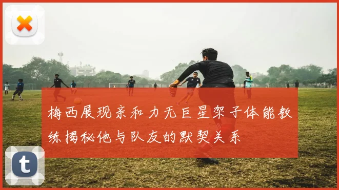 梅西展现亲和力无巨星架子体能教练揭秘他与队友的默契关系