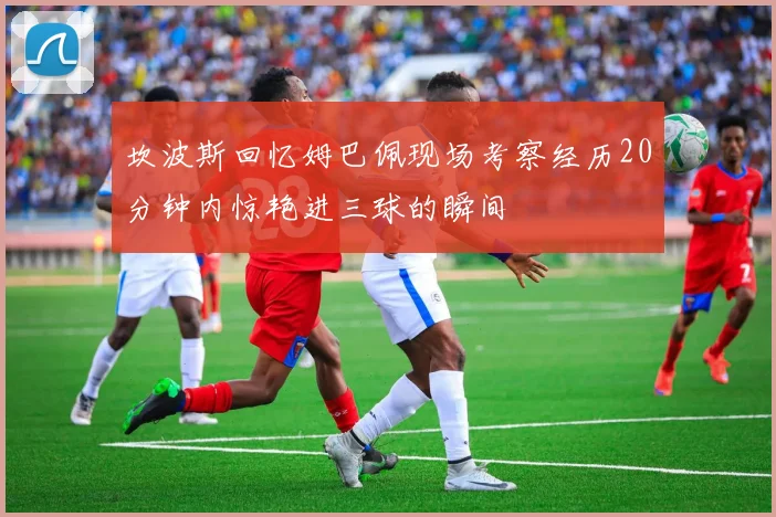 坎波斯回忆姆巴佩现场考察经历20分钟内惊艳进三球的瞬间