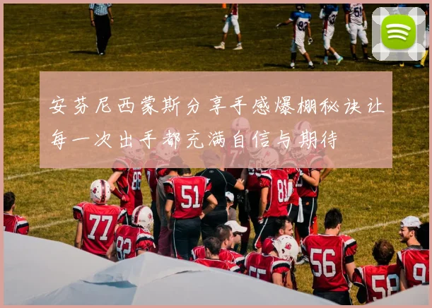 安芬尼西蒙斯分享手感爆棚秘诀让每一次出手都充满自信与期待