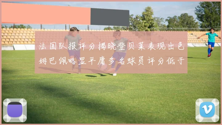 法国队报评分揭晓登贝莱表现出色姆巴佩略显平庸多名球员评分低于六分