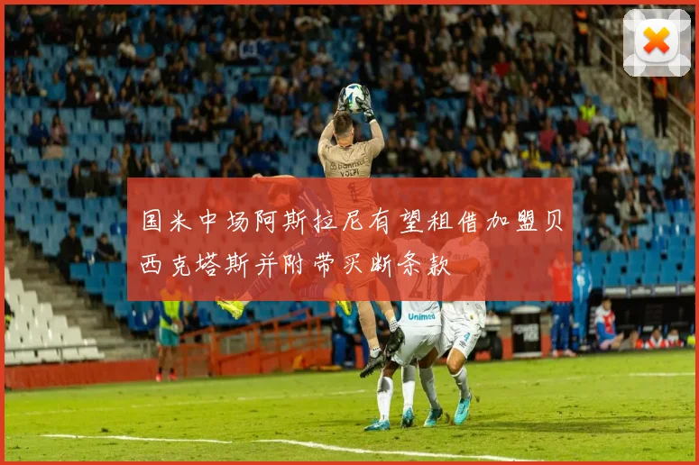 国米中场阿斯拉尼有望租借加盟贝西克塔斯并附带买断条款