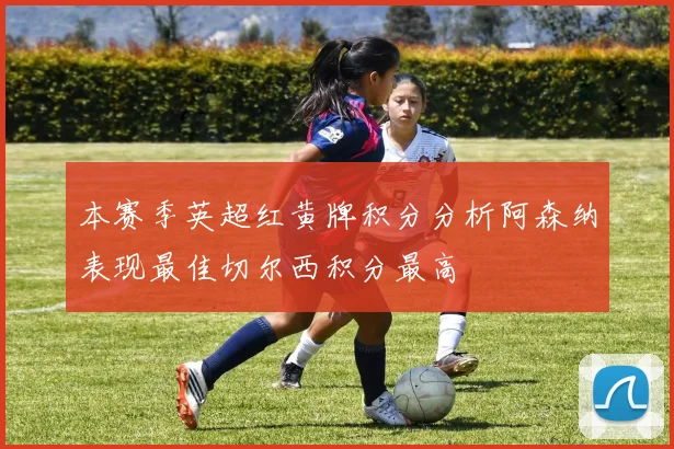 本赛季英超红黄牌积分分析阿森纳表现最佳切尔西积分最高